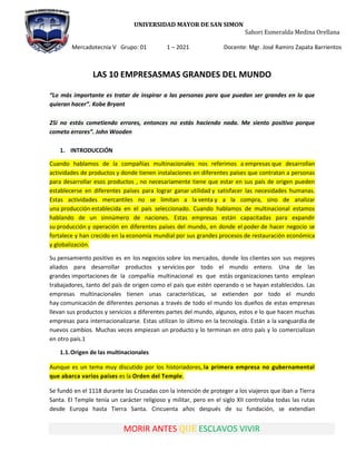 UNIVERSIDAD MAYOR DE SAN SIMON
Sahori Esmeralda Medina Orellana
Mercadotecnia V Grupo: 01 1 – 2021 Docente: Mgr. José Ramiro Zapata Barrientos
MORIR ANTES QUE ESCLAVOS VIVIR
LAS 10 EMPRESASMAS GRANDES DEL MUNDO
“Lo más importante es tratar de inspirar a las personas para que puedan ser grandes en lo que
quieran hacer”. Kobe Bryant
2Si no estás cometiendo errores, entonces no estás haciendo nada. Me siento positivo porque
cometo errores”. John Wooden
1. INTRODUCCIÓN
Cuando hablamos de la compañías multinacionales nos referimos a empresas que desarrollan
actividades de productos y donde tienen instalaciones en diferentes países que contratan a personas
para desarrollar esos productos , no necesariamente tiene que estar en sus país de origen pueden
establecerse en diferentes países para lograr ganar utilidad y satisfacer las necesidades humanas.
Estas actividades mercantiles no se limitan a la venta y a la compra, sino de analizar
una producción establecida en el país seleccionado. Cuando hablamos de multinacional estamos
hablando de un sinnúmero de naciones. Estas empresas están capacitadas para expandir
su producción y operación en diferentes países del mundo, en donde el poder de hacer negocio se
fortalece y han crecido en la economía mundial por sus grandes procesos de restauración económica
y globalización.
Su pensamiento positivo es en los negocios sobre los mercados, donde los clientes son sus mejores
aliados para desarrollar productos y servicios por todo el mundo entero. Una de las
grandes importaciones de la compañía multinacional es que estás organizaciones tanto emplean
trabajadores, tanto del país de origen como el país que estén operando o se hayan establecidos. Las
empresas multinacionales tienen unas características, se extienden por todo el mundo
hay comunicación de diferentes personas a través de todo el mundo los dueños de estas empresas
llevan sus productos y servicios a diferentes partes del mundo, algunos, estos e lo que hacen muchas
empresas para internacionalizarse. Estas utilizan lo último en la tecnología. Están a la vanguardia de
nuevos cambios. Muchas veces empiezan un producto y lo terminan en otro país y lo comercializan
en otro país.1
1.1.Origen de las multinacionales
Aunque es un tema muy discutido por los historiadores, la primera empresa no gubernamental
que abarca varios países es la Orden del Temple.
Se fundó en el 1118 durante las Cruzadas con la intención de proteger a los viajeros que iban a Tierra
Santa. El Temple tenía un carácter religioso y militar, pero en el siglo XII controlaba todas las rutas
desde Europa hasta Tierra Santa. Cincuenta años después de su fundación, se extendían
 