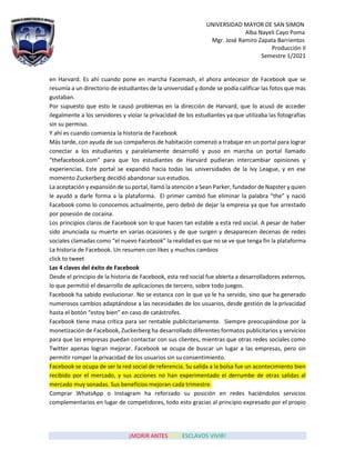 UNIVERSIDAD MAYOR DE SAN SIMON
Alba Nayeli Cayo Poma
Mgr. José Ramiro Zapata Barrientos
Producción II
Semestre 1/2021
¡MORIR ANTES QUE ESCLAVOS VIVIR!
en Harvard. Es ahí cuando pone en marcha Facemash, el ahora antecesor de Facebook que se
resumía a un directorio de estudiantes de la universidad y donde se podía calificar las fotos que más
gustaban.
Por supuesto que esto le causó problemas en la dirección de Harvard, que lo acusó de acceder
ilegalmente a los servidores y violar la privacidad de los estudiantes ya que utilizaba las fotografías
sin su permiso.
Y ahí es cuando comienza la historia de Facebook
Más tarde, con ayuda de sus compañeros de habitación comenzó a trabajar en un portal para lograr
conectar a los estudiantes y paralelamente desarrolló y puso en marcha un portal llamado
“thefacebook.com” para que los estudiantes de Harvard pudieran intercambiar opiniones y
experiencias. Este portal se expandió hacia todas las universidades de la Ivy League, y en ese
momento Zuckerberg decidió abandonar sus estudios.
La aceptación y expansión de su portal, llamó la atención a Sean Parker, fundador de Napster y quien
le ayudó a darle forma a la plataforma. El primer cambió fue eliminar la palabra “the” y nació
Facebook como lo conocemos actualmente, pero debió de dejar la empresa ya que fue arrestado
por posesión de cocaína.
Los principios claros de Facebook son lo que hacen tan estable a esta red social. A pesar de haber
sido anunciada su muerte en varias ocasiones y de que surgen y desaparecen decenas de redes
sociales clamadas como “el nuevo Facebook” la realidad es que no se ve que tenga fin la plataforma
La historia de Facebook. Un resumen con likes y muchos cambios
click to tweet
Las 4 claves del éxito de Facebook
Desde el principio de la historia de Facebook, esta red social fue abierta a desarrolladores externos,
lo que permitió el desarrollo de aplicaciones de tercero, sobre todo juegos.
Facebook ha sabido evolucionar. No se estanca con lo que ya le ha servido, sino que ha generado
numerosos cambios adaptándose a las necesidades de los usuarios, desde gestión de la privacidad
hasta el botón “estoy bien” en caso de catástrofes.
Facebook tiene masa crítica para ser rentable publicitariamente. Siempre preocupándose por la
monetización de Facebook, Zuckerberg ha desarrollado diferentes formatos publicitarios y servicios
para que las empresas puedan contactar con sus clientes, mientras que otras redes sociales como
Twitter apenas logran mejorar. Facebook se ocupa de buscar un lugar a las empresas, pero sin
permitir romper la privacidad de los usuarios sin su consentimiento.
Facebook se ocupa de ser la red social de referencia. Su salida a la bolsa fue un acontecimiento bien
recibido por el mercado, y sus acciones no han experimentado el derrumbe de otras salidas al
mercado muy sonadas. Sus beneficios mejoran cada trimestre.
Comprar WhatsApp o Instagram ha reforzado su posición en redes haciéndolos servicios
complementarios en lugar de competidores, todo esto gracias al principio expresado por el propio
 