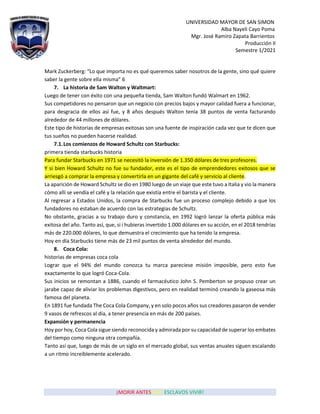 UNIVERSIDAD MAYOR DE SAN SIMON
Alba Nayeli Cayo Poma
Mgr. José Ramiro Zapata Barrientos
Producción II
Semestre 1/2021
¡MORIR ANTES QUE ESCLAVOS VIVIR!
Mark Zuckerberg: “Lo que importa no es qué queremos saber nosotros de la gente, sino qué quiere
saber la gente sobre ella misma” 6
7. La historia de Sam Walton y Waltmart:
Luego de tener con éxito con una pequeña tienda, Sam Walton fundó Walmart en 1962.
Sus competidores no pensaron que un negocio con precios bajos y mayor calidad fuera a funcionar,
para desgracia de ellos así fue, y 8 años después Walton tenía 38 puntos de venta facturando
alrededor de 44 millones de dólares.
Este tipo de historias de empresas exitosas son una fuente de inspiración cada vez que te dicen que
tus sueños no pueden hacerse realidad.
7.1.Los comienzos de Howard Schultz con Starbucks:
primera tienda starbucks historia
Para fundar Starbucks en 1971 se necesitó la inversión de 1.350 dólares de tres profesores.
Y si bien Howard Schultz no fue su fundador, este es el tipo de emprendedores exitosos que se
arriesgó a comprar la empresa y convertirla en un gigante del café y servicio al cliente.
La aparición de Howard Schultz se dio en 1980 luego de un viaje que este tuvo a Italia y vio la manera
cómo allí se vendía el café y la relación que existía entre el barista y el cliente.
Al regresar a Estados Unidos, la compra de Starbucks fue un proceso complejo debido a que los
fundadores no estaban de acuerdo con las estrategias de Schultz.
No obstante, gracias a su trabajo duro y constancia, en 1992 logró lanzar la oferta pública más
exitosa del año. Tanto así, que, si i hubieras invertido 1.000 dólares en su acción, en el 2018 tendrías
más de 220.000 dólares, lo que demuestra el crecimiento que ha tenido la empresa.
Hoy en día Starbucks tiene más de 23 mil puntos de venta alrededor del mundo.
8. Coca Cola:
historias de empresas coca cola
Lograr que el 94% del mundo conozca tu marca pareciese misión imposible, pero esto fue
exactamente lo que logró Coca-Cola.
Sus inicios se remontan a 1886, cuando el farmacéutico John S. Pemberton se propuso crear un
jarabe capaz de aliviar los problemas digestivos, pero en realidad terminó creando la gaseosa más
famosa del planeta.
En 1891 fue fundada The Coca Cola Company, y en solo pocos años sus creadores pasaron de vender
9 vasos de refrescos al día, a tener presencia en más de 200 países.
Expansión y permanencia
Hoy por hoy, Coca Cola sigue siendo reconocida y admirada por su capacidad de superar los embates
del tiempo como ninguna otra compañía.
Tanto así que, luego de más de un siglo en el mercado global, sus ventas anuales siguen escalando
a un ritmo increíblemente acelerado.
 
