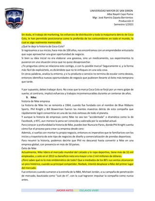 UNIVERSIDAD MAYOR DE SAN SIMON
Alba Nayeli Cayo Poma
Mgr. José Ramiro Zapata Barrientos
Producción II
Semestre 1/2021
¡MORIR ANTES QUE ESCLAVOS VIVIR!
Sin duda, el trabajo de marketing, los esfuerzos de distribución y toda la maquinaria detrás de Coca
Cola, le han permitido posicionarse como la preferida de los consumidores en todo el mundo, lo
cual es algo realmente memorable.
¿Qué te deja la historia de Coca-Cola?
Si regresamos a sus inicios, hace más de 100 años, nos encontramos con un emprendedor entusiasta
que supo aprovechar una gran oportunidad de negocio.
Si bien su idea inicial no era elaborar una gaseosa, sino un medicamento, sus experimentos lo
pusieron en una situación única que no quiso desaprovechar.
¿Te preguntas cómo se relaciona esto contigo, o con tu posible marca? Seguramente sí, y la forma
más fácil de explicártelo, es diciéndote que no te enfoques en una sola cosa.
En otras palabras, analiza tu entorno, y si tu producto o servicio no termina de escalar como deseas,
entonces identifica nuevas oportunidades de negocio que pudiesen llevarte al éxito más temprano
que tarde.
Y por supuesto, debes trabajar duro. No creas que la marca Coca Cola se forjó por un mero golpe de
suerte; al contrario, implicó esfuerzos y trabajos inconmensurables durante un centenar de años.
9. Nike:
historia de Nike empresa
La historia de Nike Inc se remonta a 1964, cuando fue fundada con el nombre de Blue Ribbons
Sports. Phil Knight y Bill Bowerman fueron las mentes maestras detrás de esta compañía que
rápidamente logró convertirse en una de las más exitosas de todo el planeta.
Y aunque la historia de empresas como Nike no sea tan “accidentada” o dramática como la de
Facebook, o KFC, aun merece la pena ser conocida y valorada por la sociedad actual.
Para conocer a profundidad la historia de Nike, puedes leer Nunca te Pares, donde Phil Knight cuenta
cómo fue el proceso para crear su empresa desde cero:
Además, si sueñas con montar tu propio negocio, entonces es imperativo que te familiarices con los
inicios y trayectoria de este tipo de negocios de diseño y comercialización de prendas deportivas.
Para resumir la historia, podemos decirte que Phil no descansó hasta convertir a Nike en una
empresa global, con presencia en más de 50 países.
Éxito de Nike
Actualmente, Nike lidera el mercado mundial del calzado y la ropa deportiva, tiene más de 55 mil
empleados, y solo en el 2013 su beneficio neto era mayor a los 2 mil millones de dólares.
¿Pero sabes qué es lo más emblemático de todo? Que a mediados de los 80’s sus ventas alcanzaron
un pico histórico, cuando su principal competidor, Reebok, intentó desplazar a Nike del primer lugar
del mercado.
Fue entonces cuando sumaron a la estrella de la NBA, Michael Jordán, a su campaña de penetración
de mercado, bautizada como “Just do it”, con la cual lograron impulsar la compañía como nunca
antes.
 