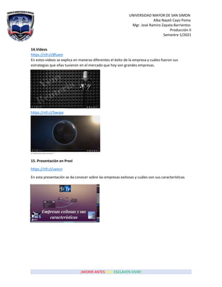 UNIVERSIDAD MAYOR DE SAN SIMON
Alba Nayeli Cayo Poma
Mgr. José Ramiro Zapata Barrientos
Producción II
Semestre 1/2021
¡MORIR ANTES QUE ESCLAVOS VIVIR!
14.Videos
https://n9.cl/8fuxm
En estos videos se explica en maneras diferentes el éxito de la empresa y cuáles fueron sus
estrategias que ellas tuvieron en el mercado que hoy son grandes empresas.
https://n9.cl/3wopx
15. Presentación en Prezi
https://n9.cl/uevcn
En esta presentación se da conocer sobre las empresas exitosas y cuáles son sus características
 