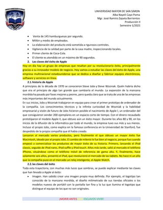 UNIVERSIDAD MAYOR DE SAN SIMON
Alba Nayeli Cayo Poma
Mgr. José Ramiro Zapata Barrientos
Producción II
Semestre 1/2021
¡MORIR ANTES QUE ESCLAVOS VIVIR!
• Venta de 145 hamburguesas por segundo.
• Millón y medio de empleados.
• La elaboración del producto está sometida a rigurosos controles.
• Vigilancia de la calidad por parte de la casa madre, inspeccionando locales.
• Primer cliente de Coca-Cola.
• El cliente es atendido en un máximo de 90 segundos.
2. Las claves del éxito de Apple
Hoy en día hay un grupo de empresas que resaltan por su revolucionario éxito, principalmente
gracias a su innovador modelo de negocio. Hoy vamos a estudiar las claves del éxito de Apple, una
empresa multinacional estadounidense que se dedica a diseñar y fabricar equipos electrónicos,
software y servicios en línea.
2.1.historia de Apple
A principios de la década de 1970 se conocieron Steve Jobs y Steve Wozniak. Quién habría dicho
que era el principio de algo tan grande que cambiaría el mundo. La expansión de la manzana
mordida ha pasado por fases mejores y peores, pero queda claro que se trata de una de las empresas
más importantes del mundo actualmente.
En sus inicios, Jobs y Wozniak trabajaron en equipo para crear el primer prototipo de ordenador de
la compañía. Los conocimientos técnicos y la infinita curiosidad de Wozniak y la habilidad
empresarial y visión de futuro de Jobs hicieron posible el nacimiento de Apple I, un ordenador del
que consiguieron vender 200 ejemplares en un espacio corto de tiempo. Con el dinero recaudado
prototiparon el modelo Apple II, que obtuvo aún un éxito mayor. Durante los años 80 y 90, en los
inicios de la difusión de la informática por todo el mundo, la empresa tuvo sus más y sus menos.
Incluso el propio Jobs, como explica en la famosa conferencia en la Universidad de Stanford, fue
despedido de la propia compañía que él había creado.
Lanzaron al mercado varios productos, pero finalmente el que obtuvo un mayor éxito fue
Macintosh, ideado por el propio Jobs. El cambio de milenio le fue bien al negocio, porque fue cuando
empezó a comercializar los productos de mayor éxito de su historia. Primero, lanzando el iPod
classic, seguido de iPod nano, iPod suffle y iPod touch. Años más tarde, salió al mercado el teléfono
iPhone, situándose como el teléfono móvil de referencia de gama alta. Y, finalmente, hace
solamente seis años, presentó el iPad, que revolucionó el mercado de las tablets. No hace ni un año
que la compañía puso en el mercado un reloj inteligente, el Apple Watch.
2.2.las claves del éxito
Toda esta trayectoria, con muchas más luces que sombras, se puede explicar mediante las claves
que han llevado a Apple al éxito:
• Imagen. Han sabido crear una imagen propia muy definida. Por ejemplo, el logotipo tan
conocido de la manzana mordida, el diseño milimetrado de sus tiendas oficiales o los
modelos nuevos de portátil con la pantalla tan fina y la luz que ilumina el logotipo que
distingue el equipo de los que no son originales.
 