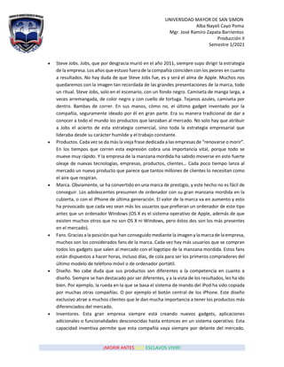 UNIVERSIDAD MAYOR DE SAN SIMON
Alba Nayeli Cayo Poma
Mgr. José Ramiro Zapata Barrientos
Producción II
Semestre 1/2021
¡MORIR ANTES QUE ESCLAVOS VIVIR!
• Steve Jobs. Jobs, que por desgracia murió en el año 2011, siempre supo dirigir la estrategia
de la empresa. Los años que estuvo fuera de la compañía coinciden con los peores en cuanto
a resultados. No hay duda de que Steve Jobs fue, es y será el alma de Apple. Muchos nos
quedaremos con la imagen tan recordada de las grandes presentaciones de la marca, todo
un ritual. Steve Jobs, solo en el escenario, con un fondo negro. Camiseta de manga larga, a
veces arremangada, de color negro y con cuello de tortuga. Tejanos azules, camiseta por
dentro. Bambas de correr. En sus manos, cómo no, el último gadget inventado por la
compañía, seguramente ideado por él en gran parte. Era su manera tradicional de dar a
conocer a todo el mundo los productos que lanzaban al mercado. No solo hay que atribuir
a Jobs el acierto de esta estrategia comercial, sino toda la estrategia empresarial que
lideraba desde su carácter humilde y el trabajo constante.
• Productos. Cada vez se da más la vieja frase dedicada a las empresas de “renovarse o morir”.
En los tiempos que corren esta expresión cobra una importancia vital, porque todo se
mueve muy rápido. Y la empresa de la manzana mordida ha sabido moverse en este fuerte
oleaje de nuevas tecnologías, empresas, productos, clientes… Cada poco tiempo lanza al
mercado un nuevo producto que parece que tantos millones de clientes lo necesitan como
el aire que respiran.
• Marca. Obviamente, se ha convertido en una marca de prestigio, y este hecho no es fácil de
conseguir. Los adolescentes presumen de ordenador con su gran manzana mordida en la
cubierta, o con el iPhone de última generación. El valor de la marca va en aumento y esto
ha provocado que cada vez sean más los usuarios que prefieran un ordenador de este tipo
antes que un ordenador Windows (OS X es el sistema operativo de Apple, además de que
existen muchos otros que no son OS X ni Windows, pero éstos dos son los más presentes
en el mercado).
• Fans. Gracias a la posición que han conseguido mediante la imagen y la marca de laempresa,
muchos son los considerados fans de la marca. Cada vez hay más usuarios que se compran
todos los gadgets que salen al mercado con el logotipo de la manzana mordida. Estos fans
están dispuestos a hacer horas, incluso días, de cola para ser los primeros compradores del
último modelo de teléfono móvil o de ordenador portátil.
• Diseño. No cabe duda que sus productos son diferentes a la competencia en cuanto a
diseño. Siempre se han destacado por ser diferentes, y a la vista de los resultados, les ha ido
bien. Por ejemplo, la rueda en la que se basa el sistema de mando del iPod ha sido copiada
por muchas otras compañías. O por ejemplo el botón central de los iPhone. Este diseño
exclusivo atrae a muchos clientes que le dan mucha importancia a tener los productos más
diferenciados del mercado.
• Inventores. Esta gran empresa siempre está creando nuevos gadgets, aplicaciones
adicionales o funcionalidades desconocidas hasta entonces en un sistema operativo. Esta
capacidad inventiva permite que esta compañía vaya siempre por delante del mercado.
 