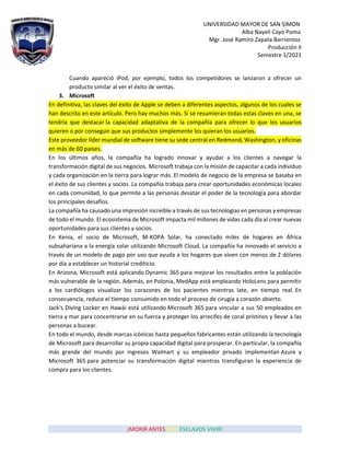 UNIVERSIDAD MAYOR DE SAN SIMON
Alba Nayeli Cayo Poma
Mgr. José Ramiro Zapata Barrientos
Producción II
Semestre 1/2021
¡MORIR ANTES QUE ESCLAVOS VIVIR!
Cuando apareció iPod, por ejemplo, todos los competidores se lanzaron a ofrecer un
producto similar al ver el éxito de ventas.
3. Microsoft
En definitiva, las claves del éxito de Apple se deben a diferentes aspectos, algunos de los cuales se
han descrito en este artículo. Pero hay muchos más. Si se resumieran todas estas claves en una, se
tendría que destacar la capacidad adaptativa de la compañía para ofrecer lo que los usuarios
quieren o por conseguir que sus productos simplemente los quieran los usuarios.
Este proveedor líder mundial de software tiene su sede central en Redmond, Washington, y oficinas
en más de 60 países.
En los últimos años, la compañía ha logrado innovar y ayudar a los clientes a navegar la
transformación digital de sus negocios. Microsoft trabaja con la misión de capacitar a cada individuo
y cada organización en la tierra para lograr más. El modelo de negocio de la empresa se basaba en
el éxito de sus clientes y socios. La compañía trabaja para crear oportunidades económicas locales
en cada comunidad, lo que permite a las personas desatar el poder de la tecnología para abordar
los principales desafíos.
La compañía ha causado una impresión increíble a través de sus tecnologías en personas y empresas
de todo el mundo. El ecosistema de Microsoft impacta mil millones de vidas cada día al crear nuevas
oportunidades para sus clientes y socios.
En Kenia, el socio de Microsoft, M-KOPA Solar, ha conectado miles de hogares en África
subsahariana a la energía solar utilizando Microsoft Cloud. La compañía ha innovado el servicio a
través de un modelo de pago por uso que ayuda a los hogares que viven con menos de 2 dólares
por día a establecer un historial crediticio.
En Arizona, Microsoft está aplicando Dynamic 365 para mejorar los resultados entre la población
más vulnerable de la región. Además, en Polonia, MedApp está empleando HoloLens para permitir
a los cardiólogos visualizar los corazones de los pacientes mientras late, en tiempo real. En
consecuencia, reduce el tiempo consumido en todo el proceso de cirugía a corazón abierto.
Jack's Diving Locker en Hawái está utilizando Microsoft 365 para vincular a sus 50 empleados en
tierra y mar para concentrarse en su fuerza y proteger los arrecifes de coral prístinos y llevar a las
personas a bucear.
En todo el mundo, desde marcas icónicas hasta pequeños fabricantes están utilizando la tecnología
de Microsoft para desarrollar su propia capacidad digital para prosperar. En particular, la compañía
más grande del mundo por ingresos Walmart y su empleador privado implementan Azure y
Microsoft 365 para potenciar su transformación digital mientras transfiguran la experiencia de
compra para los clientes.
 