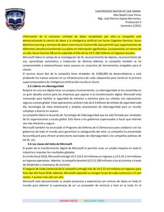 UNIVERSIDAD MAYOR DE SAN SIMON
Alba Nayeli Cayo Poma
Mgr. José Ramiro Zapata Barrientos
Producción II
Semestre 1/2021
¡MORIR ANTES QUE ESCLAVOS VIVIR!
información de la creciente cantidad de datos recopilados por ellos. La compañía está
democratizando la ciencia de datos y la inteligencia artificial con Azure Cognitive Services, Azure
Machine Learning y servicios de datos como Azure Cosmos DB, para permitir que organizaciones de
diferentes tamaños transformen sus datos en información significativa. Curiosamente, en menos de
un año, Azure Cosmos DB ya ha superado el hito de los US $ 100 millones en ingresos anuales.
Microsoft lidera el campo de la investigación de IA, reconocimiento de objetos, reconocimiento de
voz, aprendizaje automático y traducción de idiomas. Además, la compañía también se ha
comprometido a metamorfosear estos avances en conjuntos de herramientas amigables para el
cliente.
El servicio Azure Bot de la compañía tiene alrededor de 3,000,000 de desarrolladores y está
probando los nuevos avances en su infraestructura de nube subyacente para construir la primera
supercomputadora de inteligencia artificial del mundo en Azure.
3.3.Líderes en ciberseguridad
Respirar en una era digital tiene sus propios inconvenientes. La ciberseguridad se ha convertido en
un gran desafío central para las empresas que aspiran a la transformación digital. Microsoft está
innovando para facilitar la seguridad de extremo a extremo para sus clientes con operaciones
seguras a escala global. Estas operaciones analizan más de 6.5 billones de señales de seguridad cada
día, tecnología de clase empresarial y amplias asociaciones de ciberseguridad para un mundo
complejo y diverso en avance.
La compañía lideró el Acuerdo de Tecnología de Ciberseguridad que ha sido firmado por alrededor
de 61 organizaciones a escala global. Esto llama a los gobiernos supervisados a hacer que Internet
sea más eficiente y seguro.
Microsoft también ha anunciado el Programa de Defensa de la Democracia para colaborar con los
gobiernos de todo el mundo para garantizar la salvaguardia del voto. La compañía ha presentado
AccountGuard para ofrecer protecciones avanzadas de ciberseguridad a las campañas políticas de
los EE. UU.
3.4.Las claves del éxito de Microsoft
El poder de la transformación digital de Microsoft le permite crear un amplio impacto en toda la
industria e impulsar los resultados globales.
En el año fiscal 2018, Microsoft entregó US $ 110.4 mil millones en ingresos y US $ 35.1 mil millones
en ingresos operativos. Además, la compañía devolvió US $ 21.500 millones a los accionistas a través
de dividendos y recompras de acciones.
El negocio de nube comercial de la compañía entregó más de US $ 23 mil millones en ingresos para
fines del año fiscal 2018. Además, Microsoft expandió su margen bruto de nube comercial a 57 por
ciento, 7 puntos más año con año.
Microsoft está aprovechando su amplia presencia y experiencia con centros de datos en todo el
mundo para obtener la supremacía de ser un proveedor de servicios y host en la nube. En el
 