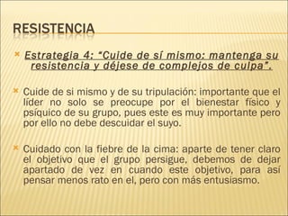    Estrategia 4: “Cuide de sí mismo: mantenga su
     resistencia y déjese de complejos de culpa”.

   Cuide de si mismo y de su tripulación: importante que el
    líder no solo se preocupe por el bienestar físico y
    psíquico de su grupo, pues este es muy importante pero
    por ello no debe descuidar el suyo.

   Cuidado con la fiebre de la cima: aparte de tener claro
    el objetivo que el grupo persigue, debemos de dejar
    apartado de vez en cuando este objetivo, para así
    pensar menos rato en el, pero con más entusiasmo.
 