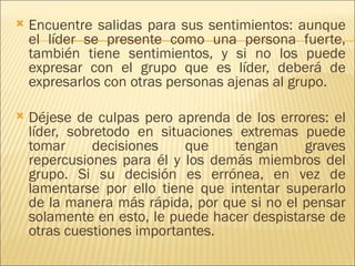    Encuentre salidas para sus sentimientos: aunque
    el líder se presente como una persona fuerte,
    también tiene sentimientos, y si no los puede
    expresar con el grupo que es líder, deberá de
    expresarlos con otras personas ajenas al grupo.

   Déjese de culpas pero aprenda de los errores: el
    líder, sobretodo en situaciones extremas puede
    tomar      decisiones   que    tengan     graves
    repercusiones para él y los demás miembros del
    grupo. Si su decisión es errónea, en vez de
    lamentarse por ello tiene que intentar superarlo
    de la manera más rápida, por que si no el pensar
    solamente en esto, le puede hacer despistarse de
    otras cuestiones importantes.
 