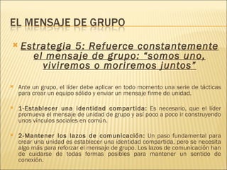    Estrategia 5: Refuerce constantemente
          el mensaje de grupo: “somos uno,
            viviremos o moriremos juntos”
   Ante un grupo, el líder debe aplicar en todo momento una serie de tácticas
    para crear un equipo sólido y enviar un mensaje firme de unidad.
 
   1-Establecer una identidad compar tida: Es necesario, que el líder
    promueva el mensaje de unidad de grupo y así poco a poco ir construyendo
    unos vínculos sociales en común.
 
   2-Mantener los lazos de comunicación: Un paso fundamental para
    crear una unidad es establecer una identidad compartida, pero se necesita
    algo más para reforzar el mensaje de grupo. Los lazos de comunicación han
    de cuidarse de todas formas posibles para mantener un sentido de
    conexión.
 