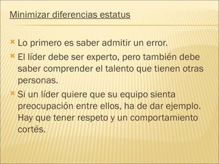 Minimizar diferencias estatus

 Lo primero es saber admitir un error.
 El líder debe ser experto, pero también debe
  saber comprender el talento que tienen otras
  personas.
 Si un líder quiere que su equipo sienta
  preocupación entre ellos, ha de dar ejemplo.
  Hay que tener respeto y un comportamiento
  cortés.
 