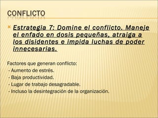    Estrategia 7: Domine el conflicto. Maneje
    el enfado en dosis pequeñas, atraiga a
    los disidentes e impida luchas de poder
    innecesarias.

Factores que generan conflicto:
 - Aumento de estrés.
 - Baja productividad.
 - Lugar de trabajo desagradable.
 - Incluso la desintegración de la organización.
 