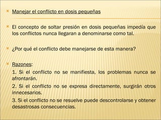    Manejar el conflicto en dosis pequeñas

   El concepto de soltar presión en dosis pequeñas impedía que
    los conflictos nunca llegaran a denominarse como tal.

   ¿Por qué el conflicto debe manejarse de esta manera?

   Razones:
    1. Si el conflicto no se manifiesta, los problemas nunca se
    afrontarán.
    2. Si el conflicto no se expresa directamente, surgirán otros
    innecesarios.
    3. Si el conflicto no se resuelve puede descontrolarse y obtener
    desastrosas consecuencias.
 