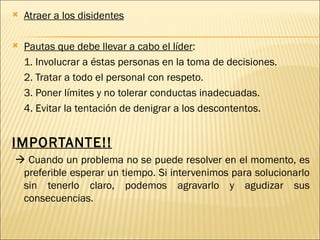    Atraer a los disidentes

   Pautas que debe llevar a cabo el líder:
    1. Involucrar a éstas personas en la toma de decisiones.
    2. Tratar a todo el personal con respeto.
    3. Poner límites y no tolerar conductas inadecuadas.
    4. Evitar la tentación de denigrar a los descontentos.


IMPORTANTE!!
 Cuando un problema no se puede resolver en el momento, es
 preferible esperar un tiempo. Si intervenimos para solucionarlo
 sin tenerlo claro, podemos agravarlo y agudizar sus
 consecuencias.
 