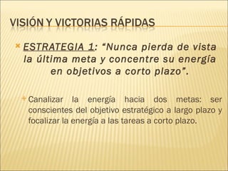    ESTRATEGIA 1: “Nunca pierda de vista
    la última meta y concentre su energía
          en objetivos a cor to plazo”.

     Canalizar   la energía hacia dos metas: ser
     conscientes del objetivo estratégico a largo plazo y
     focalizar la energía a las tareas a corto plazo.
 
