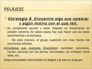    Estrategia 8. Encuentre algo que celebrar
          y algún motivo con el que reír.
 Es complicado sonreír y estar relajado en situaciones de
  presión extrema. En estos casos hay que hacer uso de estos
  sentimientos y emociones.
       De esta manera, el grupo superará con mas fuerza los
  momentos difíciles.
Actividades que realizaba Shackleton: cantaban canciones,
  hacían carreras con los perros, bromeaban, se imitaban entre
  ellos, etc.
Estas actividades estimulaban la alegría y la risa en el grupo.
 