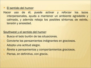  El sentido del humor:
Hacer uso de él, puede activar y reforzar los lazos
  interpersonales, ayuda a mantener un ambiente agradable y
  calmado, y además rebaja los posibles síntomas de estrés,
  tensión y ansiedad.

Southwest y el sentido del humor:
5. Busca el lado burlón de las situaciones.

6. Convierte los pensamientos indignantes en graciosos.

7. Adopta una actitud alegre.

8. Ábrete a pensamientos y comportamientos graciosos.

9. Piensa, en definitiva, con gracia.
 