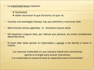    La creatividad tenaz requiere:

         flexibilidad
         saber reconocer lo que funciona y lo que no.

   Cuando una estrategia fracasa, hay que admitirlo y encontrar otra.
 
   Movimientos obvios agotados  necesario buscar otros.

   NO desechar ninguna idea, por ridícula que parezca, sin antes considerarla
    detenidamente.

   El buen líder debe pensar lo impensable y animar a los demás a hacer lo
    mismo.

        “La creencia inalterable en que siempre habrá otro movimiento,
                    aporta la energía para buscar soluciones,
       y la creatividad le proporcionará la capacidad para encontrarlas”.
 