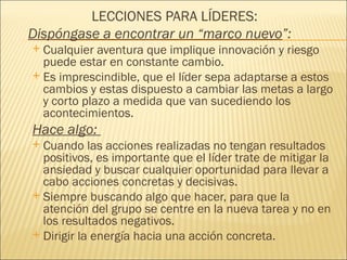 LECCIONES PARA LÍDERES:
Dispóngase a encontrar un “marco nuevo”:
 Cualquier aventura que implique innovación y riesgo
  puede estar en constante cambio.
 Es imprescindible, que el líder sepa adaptarse a estos
  cambios y estas dispuesto a cambiar las metas a largo
  y corto plazo a medida que van sucediendo los
  acontecimientos.
Hace algo:
 Cuando las acciones realizadas no tengan resultados
  positivos, es importante que el líder trate de mitigar la
  ansiedad y buscar cualquier oportunidad para llevar a
  cabo acciones concretas y decisivas.
 Siempre buscando algo que hacer, para que la
  atención del grupo se centre en la nueva tarea y no en
  los resultados negativos.
 Dirigir la energía hacia una acción concreta.
 