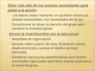 Mirar más allá de sus propias necesidades para
pasar a la acción:
  Los lideres deben mantener un equilibrio entres sus
  propias necesidades y las necesidades del grupo.
 Concentrarse en atraer la atención del grupo para
  canalizar la ansiedad global.
Vencer la incertidumbre con la estructura:
 Necesidad de organización.
 Generar orden a partir del caos. Establecer rutinas
  desde el principio, aunque el objetivo se haya
  esfumado.
 Establecer estructuras estabilizadoras para facilitar
  actividades organizadas para tener efectos positivos en
  la moral del grupo.
 