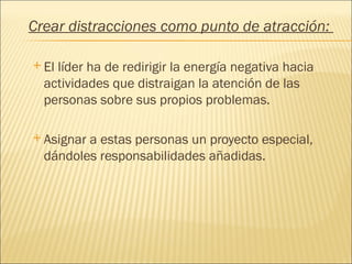 Crear distracciones como punto de atracción:

 Ellíder ha de redirigir la energía negativa hacia
  actividades que distraigan la atención de las
  personas sobre sus propios problemas.

 Asignara estas personas un proyecto especial,
  dándoles responsabilidades añadidas.
 