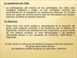 La presencia del líder
    La participación del mismo en las actividades fue clave para
     conseguir objetivos y metas, ya que conseguía controlar los
     sentimientos de la tripulación en situaciones extremas. El rol líder
     debe ser capaz de sentirse sereno bajo las dificultades que puedan
     aparecer (símbolo de ejemplo personal)
    El discurso.
    Debe tener una visión realista y reequilibrada de la situación del
     grupo, para poderse enfrentar a los problemas con el objetivo de
     superarlos. La forma de realizarlo es muy importante, ya que a través
     de una postura correcta, un tono tranquilizador y las palabras
     adecuadas llevará a una actuación de confianza, reafirmación y
     seguridad.
 
    El líder tienen la influencia de facilitar la relación entre los miembros
                            del grupo para poder alanzar
            los objetivos y metas del grupo, en este caso, sobrevivir.
 