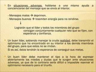    En situaciones adversas, hablarse a uno mismo ayuda a
    concienciarse del mensaje que se envía al interior.

    - Mensajes malos  deprimen.
    - Mensajes buenos  trasmiten energía para no rendirse.
             
         Lograrán que el líder y todos los miembros del grupo
                consigan conjuntamente cualquier reto que se fijen, con
                esperanza y confianza.

   Un buen líder, sabiendo manejar la cruda realidad, debe transmitir el
    optimismo que ha encontrado en su interior a los demás miembros
    del grupo, para que estos no se rindan.
    Si es así, éstos tendrán la esperanza de conseguir sus metas.

   Un buen líder debe mantener el tipo a la hora de expresar
    abiertamente los miedos y dudas que le surgen ante situaciones
    adversas, ya que de lo contrario sería difícil o imposible reavivar el
    optimismo necesario para el triunfo.
 
