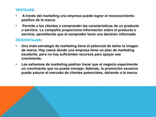 VENTAJAS:
• A través del marketing una empresa puede lograr el reconocimiento
positivo de la marca.
• Permite a los clientes a comprender las características de un producto
o servicio. La compañía proporciona información sobre el producto o
servicio, permitiendo que el comprador tome una decisión informada.
DESVENTAJAS:
• Una mala estrategia de marketing tiene el potencial de dañar la imagen
de marca. Hay casos donde una empresa tiene un plan de marketing
excelente, pero no hay suficientes recursos para apoyar ese
crecimiento.
• Los esfuerzos de marketing podrían hacer que el negocio experimente
un crecimiento que no pueda manejar. Además, la promoción excesiva
puede saturar el mercado de clientes potenciales, dañando a la marca.
 