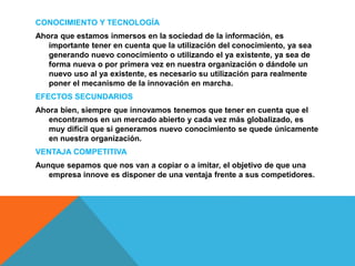 CONOCIMIENTO Y TECNOLOGÍA
Ahora que estamos inmersos en la sociedad de la información, es
importante tener en cuenta que la utilización del conocimiento, ya sea
generando nuevo conocimiento o utilizando el ya existente, ya sea de
forma nueva o por primera vez en nuestra organización o dándole un
nuevo uso al ya existente, es necesario su utilización para realmente
poner el mecanismo de la innovación en marcha.
EFECTOS SECUNDARIOS
Ahora bien, siempre que innovamos tenemos que tener en cuenta que el
encontramos en un mercado abierto y cada vez más globalizado, es
muy difícil que si generamos nuevo conocimiento se quede únicamente
en nuestra organización.
VENTAJA COMPETITIVA
Aunque sepamos que nos van a copiar o a imitar, el objetivo de que una
empresa innove es disponer de una ventaja frente a sus competidores.
 
