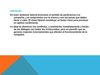 VENTAJAS
Un buen ambiente laboral promueve el sentido de pertenencia a la
compañía, y el compromiso con la misma y con las tareas que deben
llevar a cabo. El clima laboral constituye un factor clave para provocar
un óptimo rendimiento.
Lo ideal es disminuir los conflictos, y resolverlos inmediatamente a través
de los diálogos con todos los involucrados, para no permitir que se
generen mayores inconvenientes que afecten al funcionamiento de la
compañía.
 
