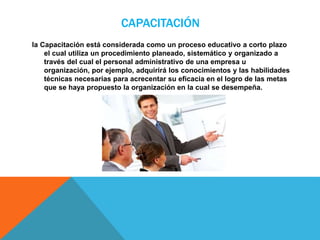 CAPACITACIÓN
la Capacitación está considerada como un proceso educativo a corto plazo
el cual utiliza un procedimiento planeado, sistemático y organizado a
través del cual el personal administrativo de una empresa u
organización, por ejemplo, adquirirá los conocimientos y las habilidades
técnicas necesarias para acrecentar su eficacia en el logro de las metas
que se haya propuesto la organización en la cual se desempeña.
 
