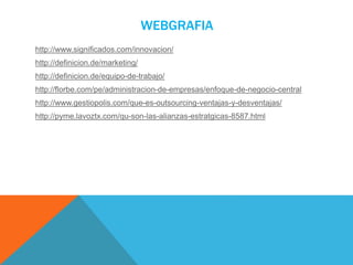 WEBGRAFIA
http://www.significados.com/innovacion/
http://definicion.de/marketing/
http://definicion.de/equipo-de-trabajo/
http://florbe.com/pe/administracion-de-empresas/enfoque-de-negocio-central
http://www.gestiopolis.com/que-es-outsourcing-ventajas-y-desventajas/
http://pyme.lavoztx.com/qu-son-las-alianzas-estratgicas-8587.html
 