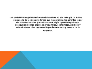 Las herramientas gerenciales o administrativas no son más que un auxilio
o una serie de técnicas modernas que les permite a los gerentes tomar
decisiones cruciales y oportunas ante algún tipo de disparidad o
desequilibrio en los procesos productivos, económicos, políticos y
sobre todo sociales que constituyen la naturaleza y esencia de la
empresa.
 