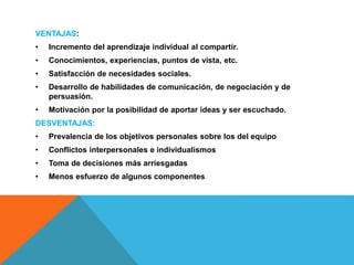 VENTAJAS:
• Incremento del aprendizaje individual al compartir.
• Conocimientos, experiencias, puntos de vista, etc.
• Satisfacción de necesidades sociales.
• Desarrollo de habilidades de comunicación, de negociación y de
persuasión.
• Motivación por la posibilidad de aportar ideas y ser escuchado.
DESVENTAJAS:
• Prevalencia de los objetivos personales sobre los del equipo
• Conflictos interpersonales e individualismos
• Toma de decisiones más arriesgadas
• Menos esfuerzo de algunos componentes
 