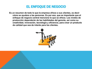 EL ENFOQUE DE NEGOCIO
Es un resumen de todo lo que la empresa ofrece a sus clientes, es decir
cómo se ayudara a las personas. Es por eso, que es importante que el
enfoque de negocio central mencione lo que se ofrece. Los niveles de
producción dependerán de las habilidades del gerente, así como su
creatividad, innovación, tecnología y eficiencia, para crear un producto
de calidad que sea de interés para los clientes.
 