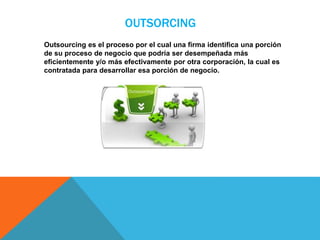 OUTSORCING
Outsourcing es el proceso por el cual una firma identifica una porción
de su proceso de negocio que podría ser desempeñada más
eficientemente y/o más efectivamente por otra corporación, la cual es
contratada para desarrollar esa porción de negocio.
 