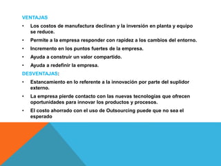 VENTAJAS
• Los costos de manufactura declinan y la inversión en planta y equipo
se reduce.
• Permite a la empresa responder con rapidez a los cambios del entorno.
• Incremento en los puntos fuertes de la empresa.
• Ayuda a construir un valor compartido.
• Ayuda a redefinir la empresa.
DESVENTAJAS:
• Estancamiento en lo referente a la innovación por parte del suplidor
externo.
• La empresa pierde contacto con las nuevas tecnologías que ofrecen
oportunidades para innovar los productos y procesos.
• El costo ahorrado con el uso de Outsourcing puede que no sea el
esperado
 