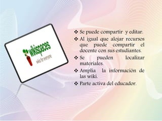 Se puede compartir y editar.
 Al igual que alojar recursos
que puede compartir el
docente con sus estudiantes.
 Se pueden localizar
materiales.
 Amplia la información de
las wiki.
 Parte activa del educador.
 