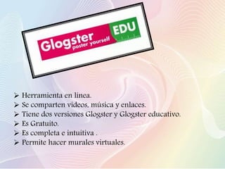  Herramienta en línea.
 Se comparten videos, música y enlaces.
 Tiene dos versiones Glogster y Glogster educativo.
 Es Gratuito.
 Es completa e intuitiva .
 Permite hacer murales virtuales.
 