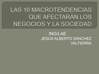 LAS 10 MACROTENDENCIAS QUE AFECTARÁN LOS NEGOCIOS Y LA SOCIEDAD ING/LAE JESÚS ALBERTO SÁNCHEZ VALTIERRA 