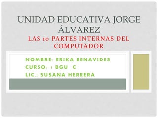 UNIDAD EDUCATIVA JORGE 
ÁLVAREZ 
LAS 10 PARTES INTERNAS DEL 
COMPUTADOR 
NOMBRE : ERIKA BENAVIDES 
CURSO: 1 BGU C 
L IC. : SUSANA HERRERA 
 