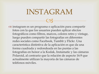 
 instagram es un programa o aplicación para compartir
fotos con la que los usuarios pueden aplicar efectos
fotográficos como filtros, marcos, colores retro y vintage,
luego pueden compartir las fotografías en diferentes
redes sociales como Facebook, Tumblr y Flickr. Una
característica distintiva de la aplicación es que da una
forma cuadrada y redondeada en las puntas a las
fotografías en honor a la Kodak, Instamatic y las cámaras
Polaroid, al contrario que la relación de aspecto 16:9 que
actualmente utilizan la mayoría de las cámaras de
teléfonos móviles.
INSTAGRAM
 