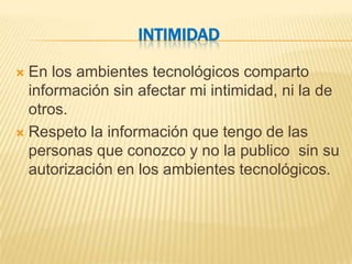 INTIMIDAD

 En los ambientes tecnológicos comparto
  información sin afectar mi intimidad, ni la de
  otros.
 Respeto la información que tengo de las
  personas que conozco y no la publico sin su
  autorización en los ambientes tecnológicos.
 
