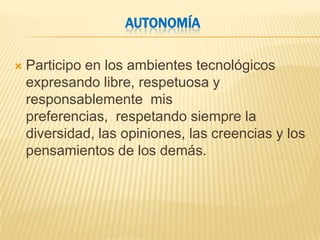 AUTONOMÍA

   Participo en los ambientes tecnológicos
    expresando libre, respetuosa y
    responsablemente mis
    preferencias, respetando siempre la
    diversidad, las opiniones, las creencias y los
    pensamientos de los demás.
 