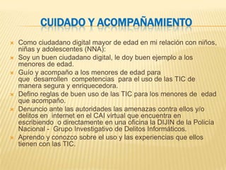 CUIDADO Y ACOMPAÑAMIENTO
   Como ciudadano digital mayor de edad en mi relación con niños,
    niñas y adolescentes (NNA):
   Soy un buen ciudadano digital, le doy buen ejemplo a los
    menores de edad.
   Guío y acompaño a los menores de edad para
    que desarrollen competencias para el uso de las TIC de
    manera segura y enriquecedora.
   Defino reglas de buen uso de las TIC para los menores de edad
    que acompaño.
   Denuncio ante las autoridades las amenazas contra ellos y/o
    delitos en internet en el CAI virtual que encuentra en
    escribiendo o directamente en una oficina la DIJIN de la Policía
    Nacional - Grupo Investigativo de Delitos Informáticos.
   Aprendo y conozco sobre el uso y las experiencias que ellos
    tienen con las TIC.
 