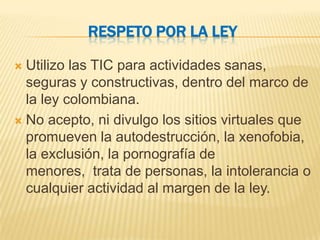 RESPETO POR LA LEY

 Utilizo las TIC para actividades sanas,
  seguras y constructivas, dentro del marco de
  la ley colombiana.
 No acepto, ni divulgo los sitios virtuales que
  promueven la autodestrucción, la xenofobia,
  la exclusión, la pornografía de
  menores, trata de personas, la intolerancia o
  cualquier actividad al margen de la ley.
 
