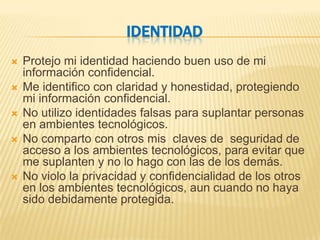 IDENTIDAD
   Protejo mi identidad haciendo buen uso de mi
    información confidencial.
   Me identifico con claridad y honestidad, protegiendo
    mi información confidencial.
   No utilizo identidades falsas para suplantar personas
    en ambientes tecnológicos.
   No comparto con otros mis claves de seguridad de
    acceso a los ambientes tecnológicos, para evitar que
    me suplanten y no lo hago con las de los demás.
   No violo la privacidad y confidencialidad de los otros
    en los ambientes tecnológicos, aun cuando no haya
    sido debidamente protegida.
 