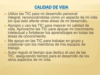 CALIDAD DE VIDA
   Utilizo las TIC para mi desarrollo personal
    integral, reconociéndolas como un aspecto de mi vida
    sin que esto afecte otras áreas de mi desarrollo.
   Apropio y uso las TIC para mejorar mi calidad de
    vida. Aprovecho las TIC para apoyar mi crecimiento
    intelectual y fortalecer los aprendizajes en todas las
    áreas de conocimiento.
   Me apoyo en las TIC para trabajar en grupo y
    colaborar con los miembros de mis equipos de
    trabajo.
   Autor regulo el tiempo que dedico al uso de las
    TIC, asegurando tiempo para el desarrollo de los
    otros aspectos de mi vida.
 