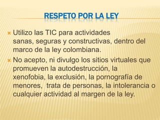 RESPETO POR LA LEY

 Utilizo las TIC para actividades
  sanas, seguras y constructivas, dentro del
  marco de la ley colombiana.
 No acepto, ni divulgo los sitios virtuales que
  promueven la autodestrucción, la
  xenofobia, la exclusión, la pornografía de
  menores, trata de personas, la intolerancia o
  cualquier actividad al margen de la ley.
 