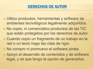 DERECHOS DE AUTOR

 Utilizo productos, herramientas y software de
  ambientes tecnológicos legalmente adquiridos.
 No copio, ni comercializo productos de las TIC
  que están protegidos por los derechos de autor.
 Cuando copio un fragmento de un trabajo en la
  red o un texto hago las citas de rigor.
 No compro ni promuevo el software pirata.

 Apoyo el desarrollo de contenidos y de software
  legal, y sé que tengo la opción de generarlos.
 
