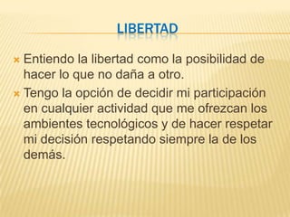 LIBERTAD

 Entiendo la libertad como la posibilidad de
  hacer lo que no daña a otro.
 Tengo la opción de decidir mi participación
  en cualquier actividad que me ofrezcan los
  ambientes tecnológicos y de hacer respetar
  mi decisión respetando siempre la de los
  demás.
 