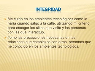 INTEGRIDAD
   Me cuido en los ambientes tecnológicos como lo
    haría cuando salgo a la calle, utilizando mi criterio
    para escoger los sitios que visito y las personas
    con las que interactúo.
   Tomo las precauciones necesarias en las
    relaciones que establezco con otras personas que
    he conocido en los ambientes tecnológicos.
 